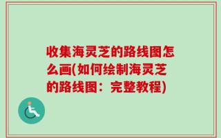 收集海灵芝的路线图怎么画(如何绘制海灵芝的路线图：完整教程)