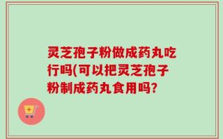 灵芝孢子粉做成药丸吃行吗(可以把灵芝孢子粉制成药丸食用吗？