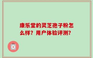 康乐堂的灵芝孢子粉怎么样？用户体验评测？
