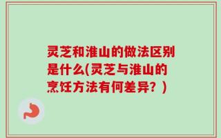 灵芝和淮山的做法区别是什么(灵芝与淮山的烹饪方法有何差异？)