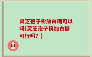 灵芝孢子粉放白糖可以吗(灵芝孢子粉加白糖可行吗？)