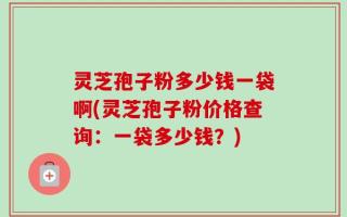 灵芝孢子粉多少钱一袋啊(灵芝孢子粉价格查询：一袋多少钱？)