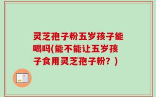 灵芝孢子粉五岁孩子能喝吗(能不能让五岁孩子食用灵芝孢子粉？)