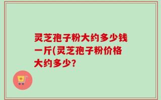 灵芝孢子粉大约多少钱一斤(灵芝孢子粉价格大约多少？
