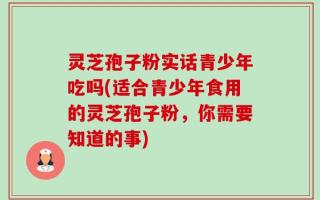 灵芝孢子粉实话青少年吃吗(适合青少年食用的灵芝孢子粉，你需要知道的事)