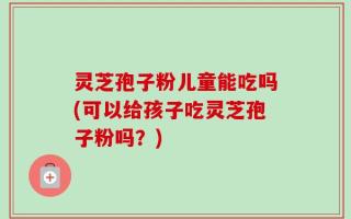 灵芝孢子粉儿童能吃吗(可以给孩子吃灵芝孢子粉吗？)