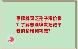 惠隆牌灵芝孢子粉价格？了解惠隆牌灵芝孢子粉的价格和功效？
