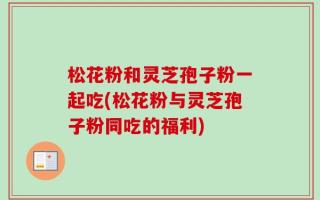 松花粉和灵芝孢子粉一起吃(松花粉与灵芝孢子粉同吃的福利)