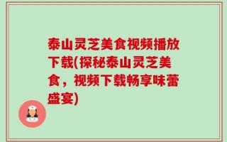 泰山灵芝美食视频播放下载(探秘泰山灵芝美食，视频下载畅享味蕾盛宴)