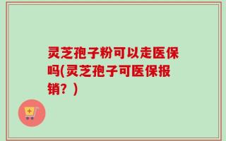 灵芝孢子粉可以走医保吗(灵芝孢子可医保报销？)
