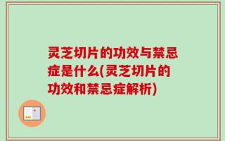 灵芝切片的功效与禁忌症是什么(灵芝切片的功效和禁忌症解析)