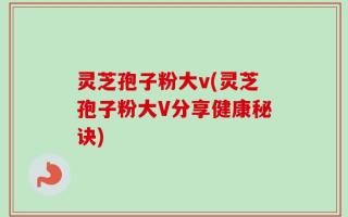 灵芝孢子粉大v(灵芝孢子粉大V分享健康秘诀)