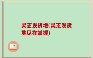 灵芝发货地(灵芝发货地尽在掌握)