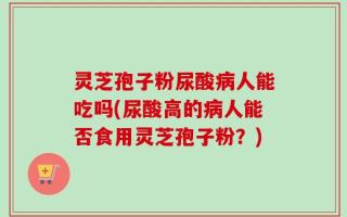 灵芝孢子粉尿酸病人能吃吗(尿酸高的病人能否食用灵芝孢子粉？)