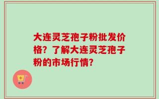 大连灵芝孢子粉批发价格？了解大连灵芝孢子粉的市场行情？
