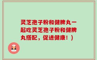 灵芝孢子粉和健脾丸一起吃灵芝孢子粉和健脾丸搭配，促进健康！)
