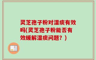 灵芝孢子粉对湿痰有效吗(灵芝孢子粉能否有效缓解湿痰问题？)