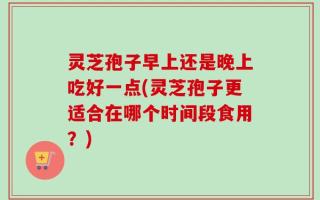 灵芝孢子早上还是晚上吃好一点(灵芝孢子更适合在哪个时间段食用？)