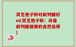灵芝孢子粉对前列腺好m(灵芝孢子粉：改善前列腺健康的自然选择)