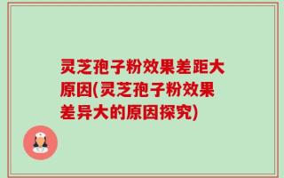灵芝孢子粉效果差距大原因(灵芝孢子粉效果差异大的原因探究)