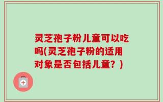 灵芝孢子粉儿童可以吃吗(灵芝孢子粉的适用对象是否包括儿童？)