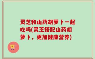 灵芝和山药胡萝卜一起吃吗(灵芝搭配山药胡萝卜，更加健康营养)