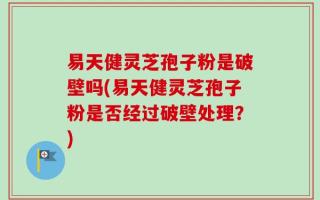 易天健灵芝孢子粉是破壁吗(易天健灵芝孢子粉是否经过破壁处理？)