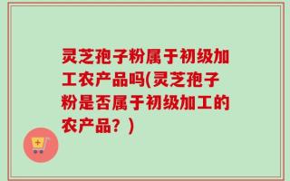 灵芝孢子粉属于初级加工农产品吗(灵芝孢子粉是否属于初级加工的农产品？)