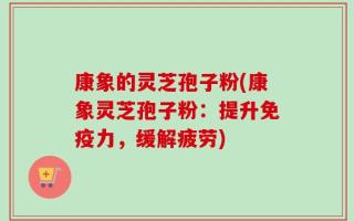 康象的灵芝孢子粉(康象灵芝孢子粉：提升免疫力，缓解疲劳)