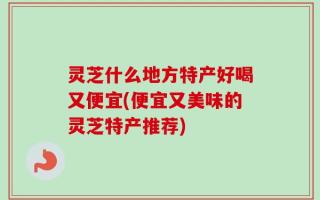 灵芝什么地方特产好喝又便宜(便宜又美味的灵芝特产推荐)