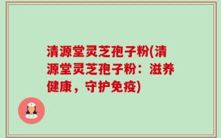 清源堂灵芝孢子粉(清源堂灵芝孢子粉：滋养健康，守护免疫)