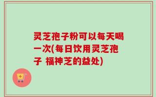灵芝孢子粉可以每天喝一次(每日饮用灵芝孢子 福神芝的益处)