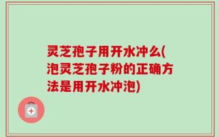 灵芝孢子用开水冲么(泡灵芝孢子粉的正确方法是用开水冲泡)