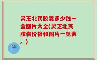 灵芝北芪胶囊多少钱一盒图片大全(灵芝北芪胶囊价格和图片一览表。)