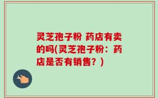 灵芝孢子粉 药店有卖的吗(灵芝孢子粉：药店是否有销售？)
