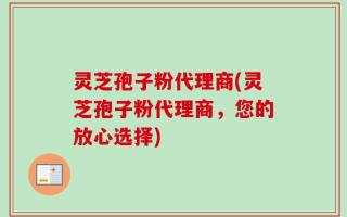 灵芝孢子粉代理商(灵芝孢子粉代理商，您的放心选择)