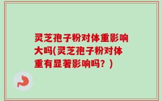 灵芝孢子粉对体重影响大吗(灵芝孢子粉对体重有显著影响吗？)