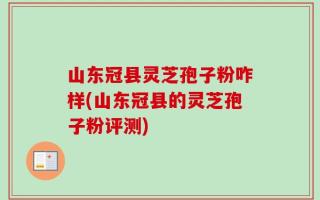 山东冠县灵芝孢子粉咋样(山东冠县的灵芝孢子粉评测)