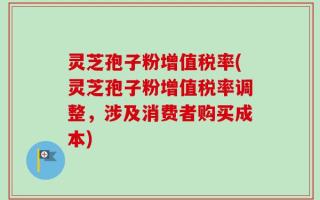 灵芝孢子粉增值税率(灵芝孢子粉增值税率调整，涉及消费者购买成本)