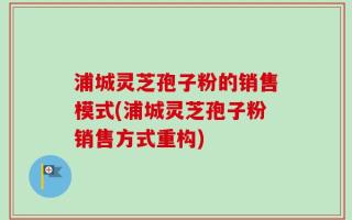 浦城灵芝孢子粉的销售模式(浦城灵芝孢子粉销售方式重构)