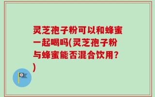 灵芝孢子粉可以和蜂蜜一起喝吗(灵芝孢子粉与蜂蜜能否混合饮用？)