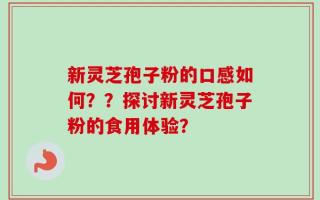 新灵芝孢子粉的口感如何？？探讨新灵芝孢子粉的食用体验？