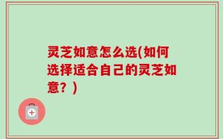 灵芝如意怎么选(如何选择适合自己的灵芝如意？)