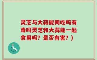 灵芝与大蒜能同吃吗有毒吗灵芝和大蒜能一起食用吗？是否有害？)