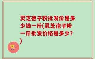 灵芝孢子粉批发价是多少钱一斤(灵芝孢子粉一斤批发价格是多少？)