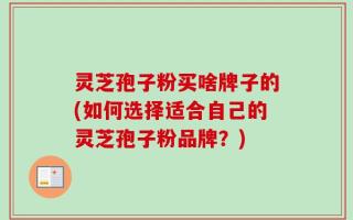 灵芝孢子粉买啥牌子的(如何选择适合自己的灵芝孢子粉品牌？)