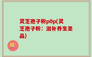 灵芝孢子粉p0p(灵芝孢子粉：滋补养生圣品)
