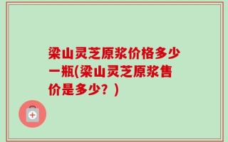 梁山灵芝原浆价格多少一瓶(梁山灵芝原浆售价是多少？)