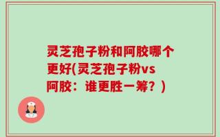 灵芝孢子粉和阿胶哪个更好(灵芝孢子粉vs阿胶：谁更胜一筹？)