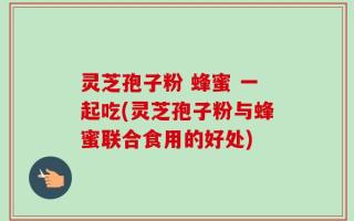灵芝孢子粉 蜂蜜 一起吃(灵芝孢子粉与蜂蜜联合食用的好处)